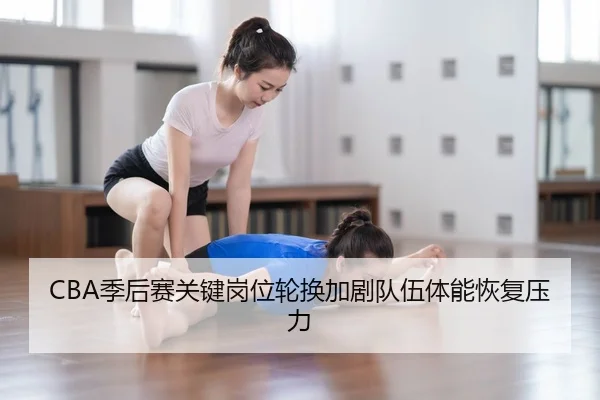 CBA季后赛关键岗位轮换加剧队伍体能恢复压力